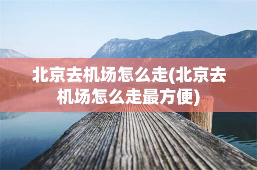 北京去机场怎么走(北京去机场怎么走最方便)