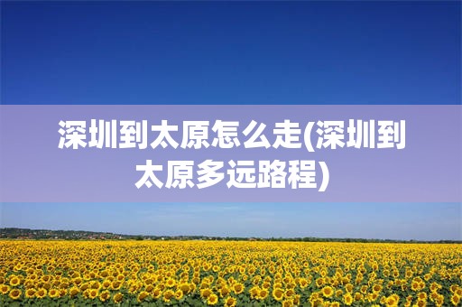 深圳到太原怎么走(深圳到太原多远路程)