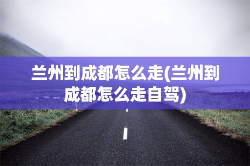 兰州到成都怎么走(兰州到成都怎么走自驾)