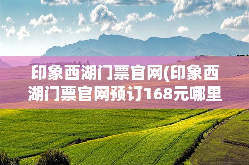 印象西湖门票官网(印象西湖门票官网预订168元哪里订)