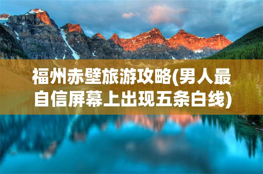 福州赤壁旅游攻略(男人最自信屏幕上出现五条白线)