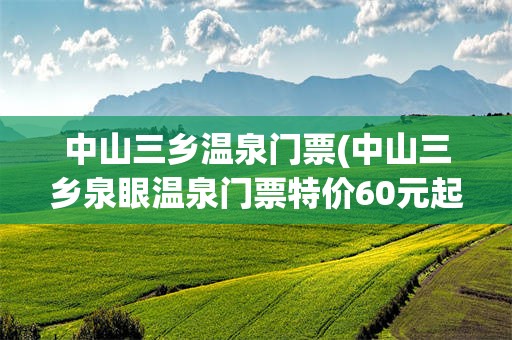 中山三乡温泉门票(中山三乡泉眼温泉门票特价60元起)