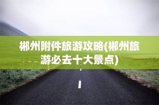 郴州附件旅游攻略(郴州旅游必去十大景点)