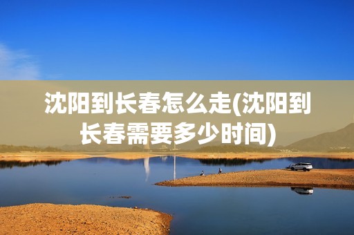 沈阳到长春怎么走(沈阳到长春需要多少时间)