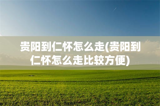 贵阳到仁怀怎么走(贵阳到仁怀怎么走比较方便)