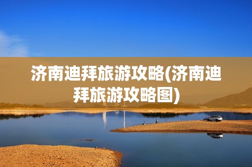 济南迪拜旅游攻略(济南迪拜旅游攻略图)