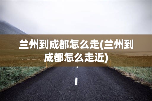 兰州到成都怎么走(兰州到成都怎么走近)