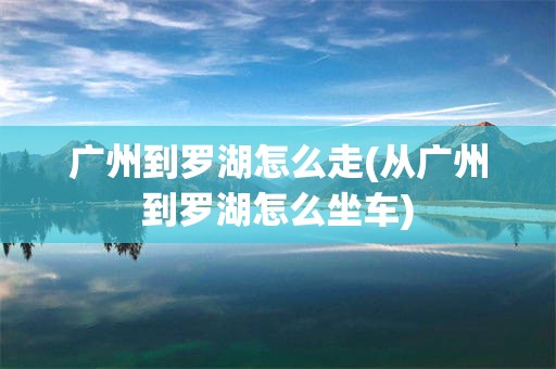 广州到罗湖怎么走(从广州到罗湖怎么坐车)