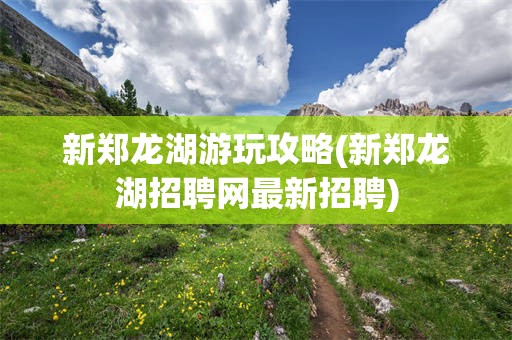 新郑龙湖游玩攻略(新郑龙湖招聘网最新招聘)