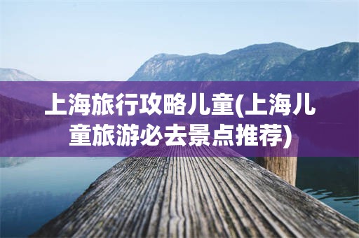 上海旅行攻略儿童(上海儿童旅游必去景点推荐)