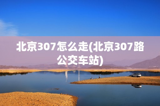 北京307怎么走(北京307路公交车站)