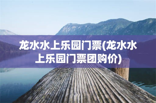 龙水水上乐园门票(龙水水上乐园门票团购价)