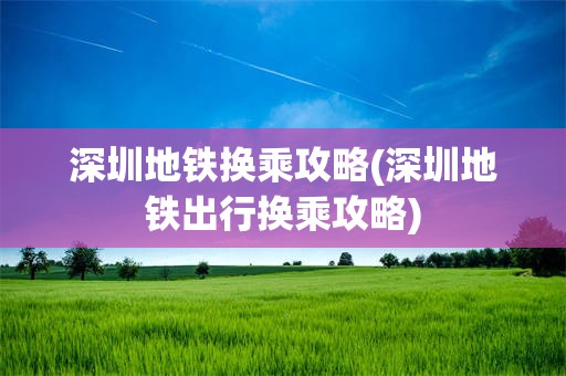 深圳地铁换乘攻略(深圳地铁出行换乘攻略)