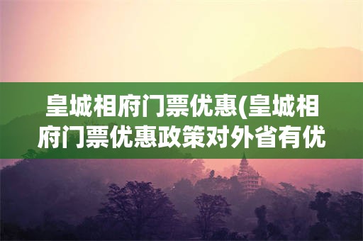 皇城相府门票优惠(皇城相府门票优惠政策对外省有优惠吗)