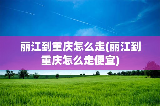 丽江到重庆怎么走(丽江到重庆怎么走便宜)