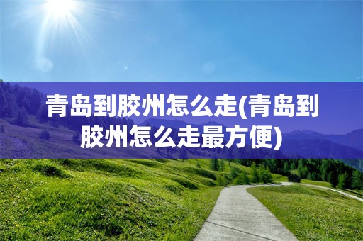 青岛到胶州怎么走(青岛到胶州怎么走最方便)