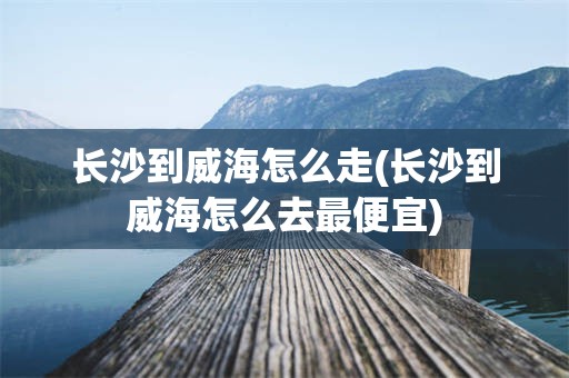 长沙到威海怎么走(长沙到威海怎么去最便宜)