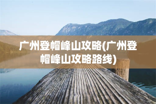 广州登帽峰山攻略(广州登帽峰山攻略路线)