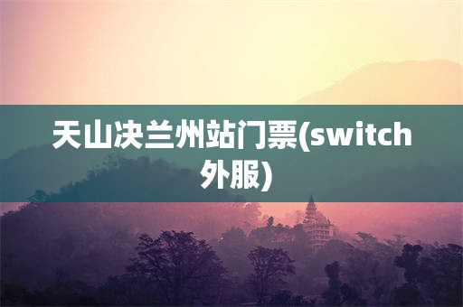 天山决兰州站门票(switch 外服)