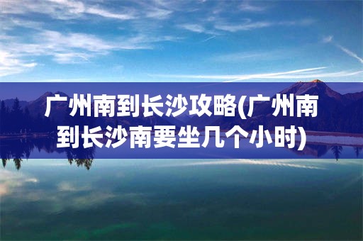 广州南到长沙攻略(广州南到长沙南要坐几个小时)