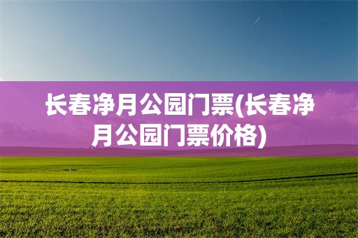 长春净月公园门票(长春净月公园门票价格)