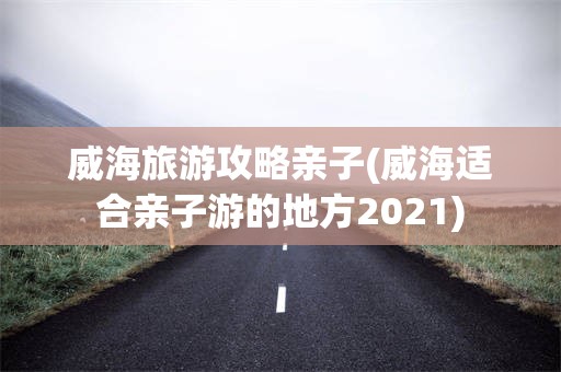 威海旅游攻略亲子(威海适合亲子游的地方2021)