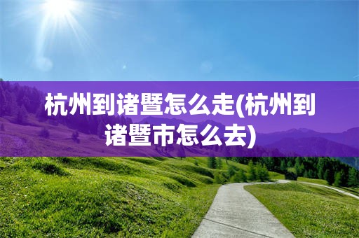 杭州到诸暨怎么走(杭州到诸暨市怎么去)