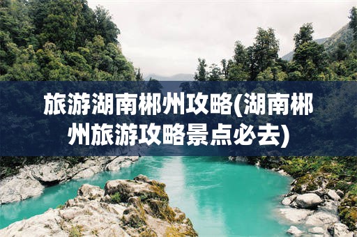 旅游湖南郴州攻略(湖南郴州旅游攻略景点必去)