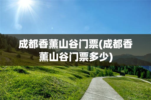 成都香薰山谷门票(成都香薰山谷门票多少)