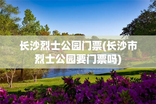 长沙烈士公园门票(长沙市烈士公园要门票吗)