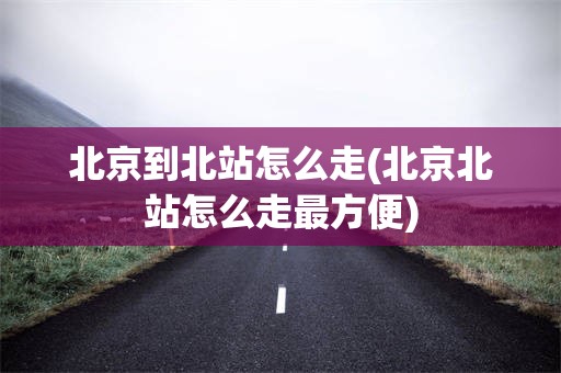 北京到北站怎么走(北京北站怎么走最方便)