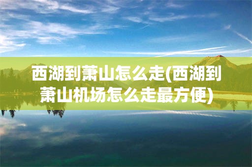 西湖到萧山怎么走(西湖到萧山机场怎么走最方便)