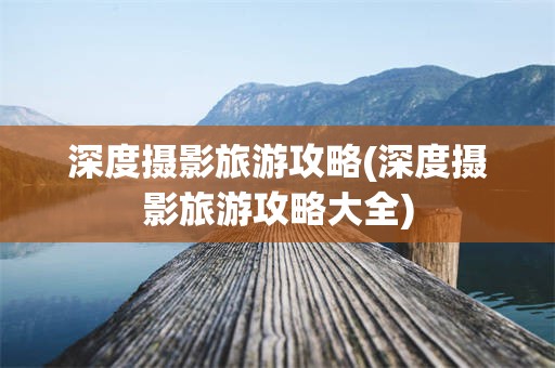 深度摄影旅游攻略(深度摄影旅游攻略大全)