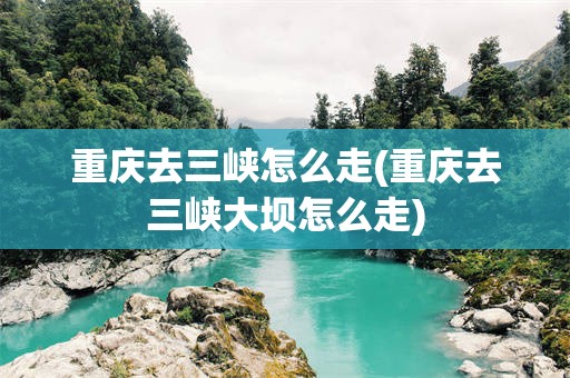 重庆去三峡怎么走(重庆去三峡大坝怎么走)