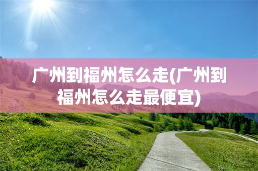 广州到福州怎么走(广州到福州怎么走最便宜)