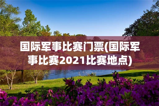 国际军事比赛门票(国际军事比赛2021比赛地点)