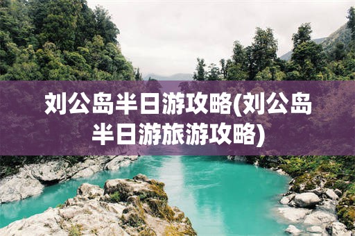 刘公岛半日游攻略(刘公岛半日游旅游攻略)