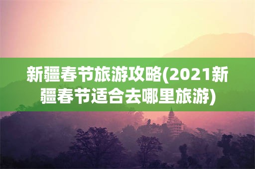 新疆春节旅游攻略(2021新疆春节适合去哪里旅游)