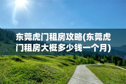 东莞虎门租房攻略(东莞虎门租房大概多少钱一个月)