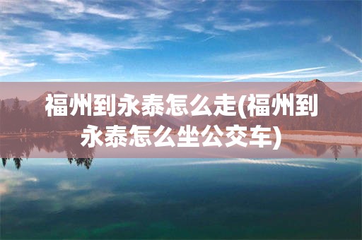 福州到永泰怎么走(福州到永泰怎么坐公交车)