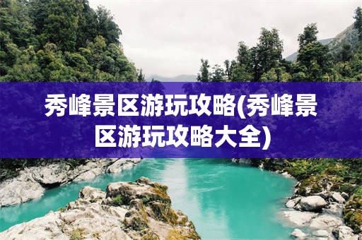 秀峰景区游玩攻略(秀峰景区游玩攻略大全)