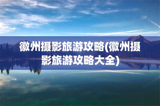 徽州摄影旅游攻略(徽州摄影旅游攻略大全)