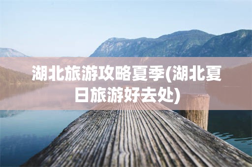 湖北旅游攻略夏季(湖北夏日旅游好去处)