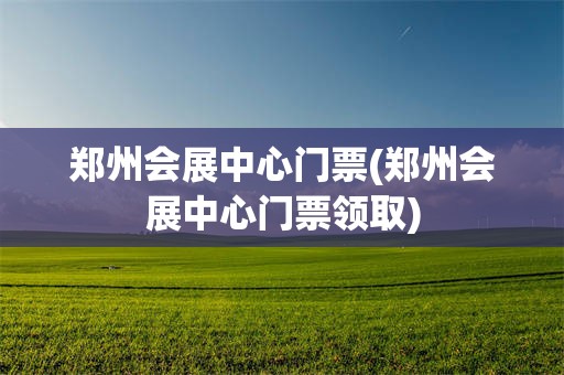 郑州会展中心门票(郑州会展中心门票领取)