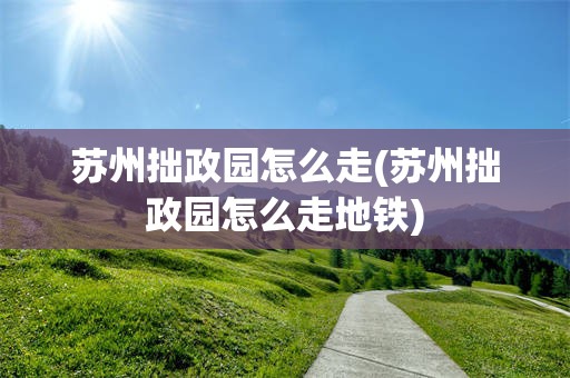 苏州拙政园怎么走(苏州拙政园怎么走地铁)