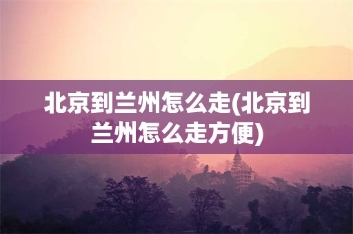 北京到兰州怎么走(北京到兰州怎么走方便)