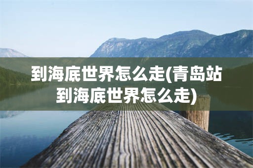 到海底世界怎么走(青岛站到海底世界怎么走)