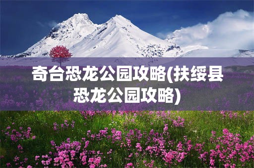 奇台恐龙公园攻略(扶绥县恐龙公园攻略)