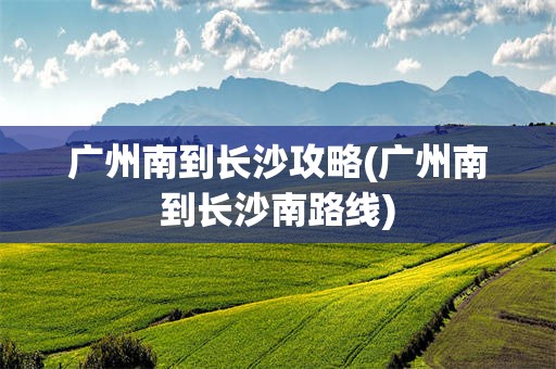 广州南到长沙攻略(广州南到长沙南路线)