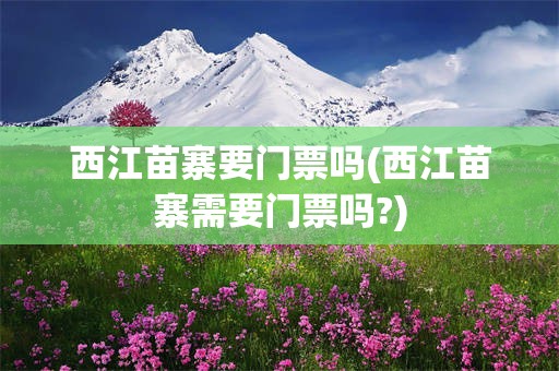 西江苗寨要门票吗(西江苗寨需要门票吗?)